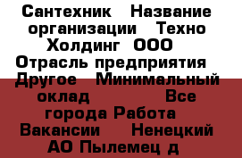 Сантехник › Название организации ­ Техно-Холдинг, ООО › Отрасль предприятия ­ Другое › Минимальный оклад ­ 40 000 - Все города Работа » Вакансии   . Ненецкий АО,Пылемец д.